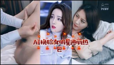 AI换脸!迪丽热巴激情诱惑私密时刻